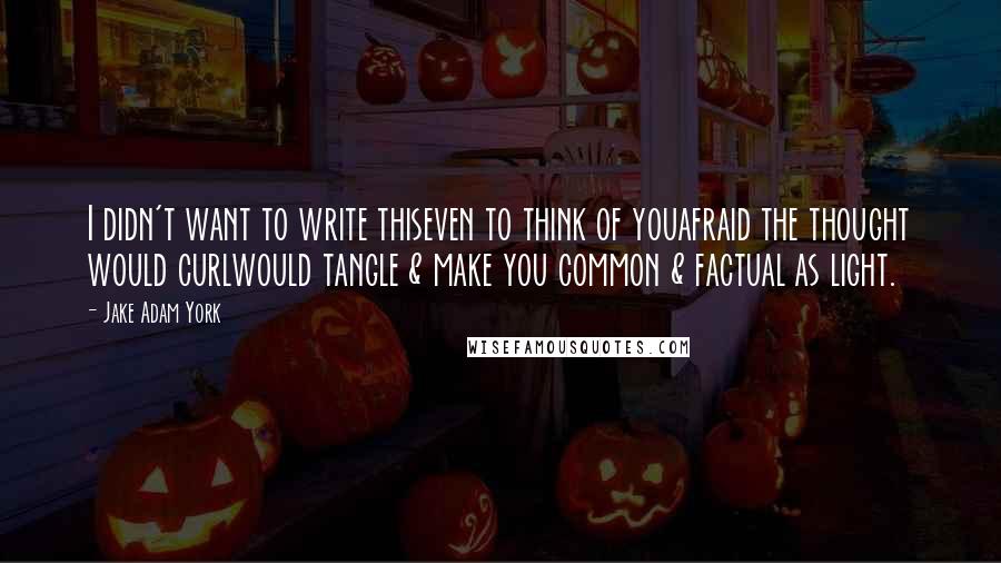 Jake Adam York Quotes: I didn't want to write thiseven to think of youafraid the thought would curlwould tangle & make you common & factual as light.