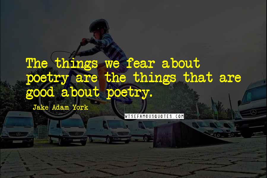 Jake Adam York Quotes: The things we fear about poetry are the things that are good about poetry.