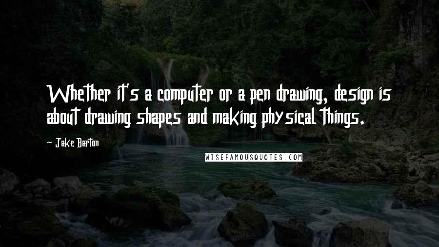 Jake Barton Quotes: Whether it's a computer or a pen drawing, design is about drawing shapes and making physical things.