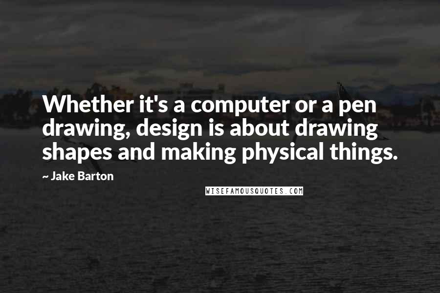 Jake Barton Quotes: Whether it's a computer or a pen drawing, design is about drawing shapes and making physical things.