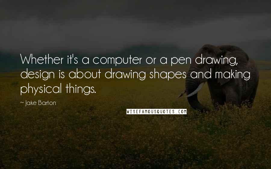 Jake Barton Quotes: Whether it's a computer or a pen drawing, design is about drawing shapes and making physical things.