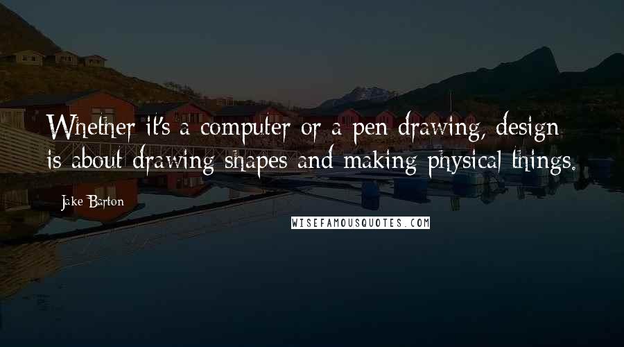 Jake Barton Quotes: Whether it's a computer or a pen drawing, design is about drawing shapes and making physical things.