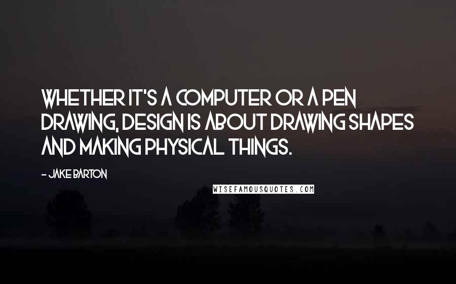Jake Barton Quotes: Whether it's a computer or a pen drawing, design is about drawing shapes and making physical things.