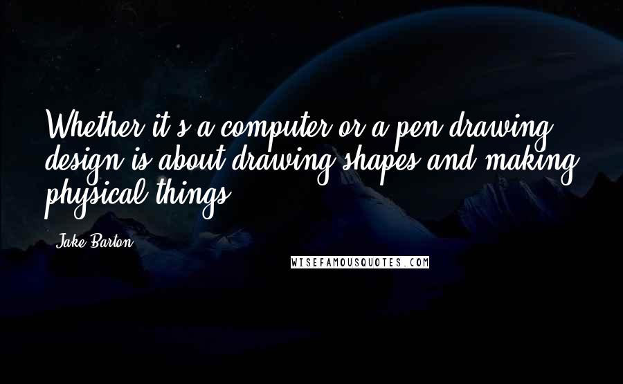 Jake Barton Quotes: Whether it's a computer or a pen drawing, design is about drawing shapes and making physical things.