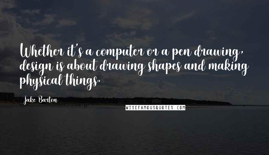 Jake Barton Quotes: Whether it's a computer or a pen drawing, design is about drawing shapes and making physical things.