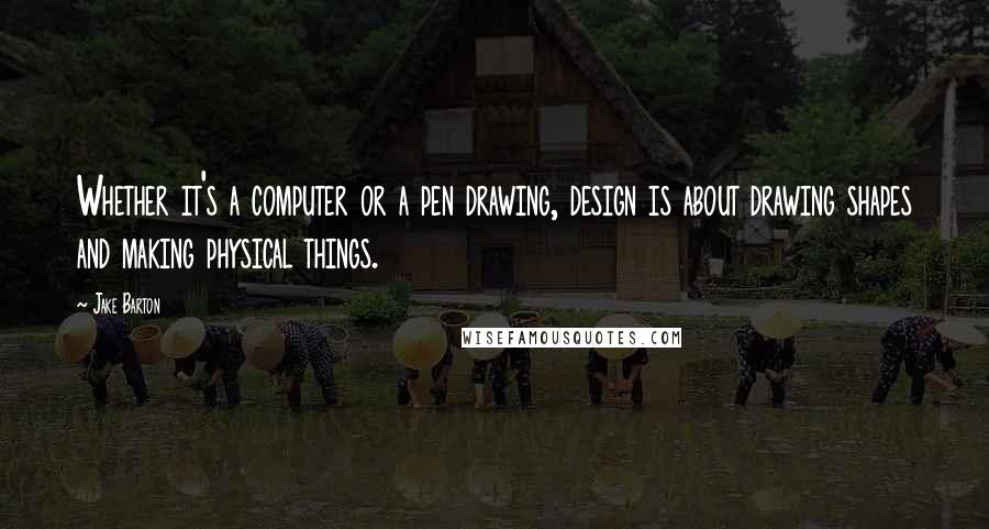 Jake Barton Quotes: Whether it's a computer or a pen drawing, design is about drawing shapes and making physical things.