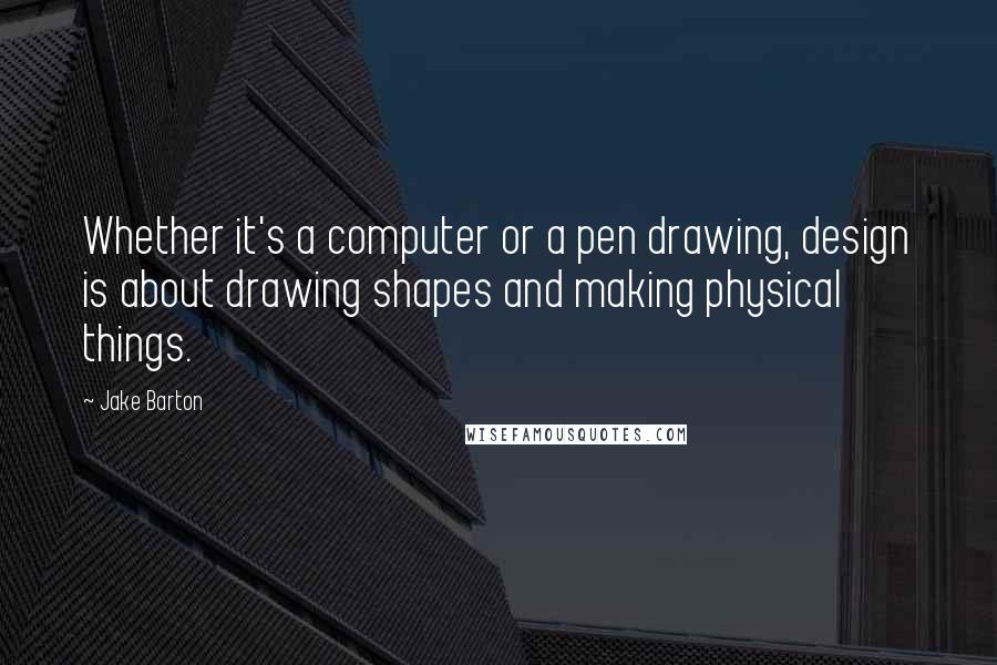 Jake Barton Quotes: Whether it's a computer or a pen drawing, design is about drawing shapes and making physical things.