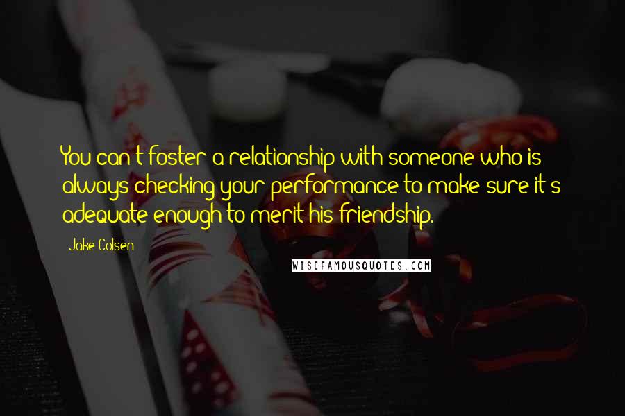 Jake Colsen Quotes: You can't foster a relationship with someone who is always checking your performance to make sure it's adequate enough to merit his friendship.