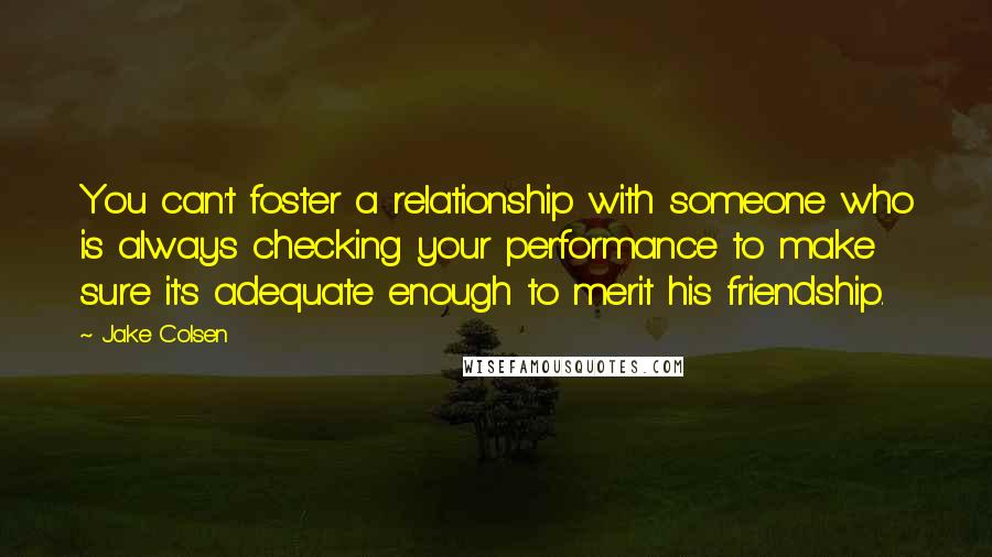 Jake Colsen Quotes: You can't foster a relationship with someone who is always checking your performance to make sure it's adequate enough to merit his friendship.