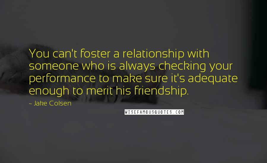 Jake Colsen Quotes: You can't foster a relationship with someone who is always checking your performance to make sure it's adequate enough to merit his friendship.