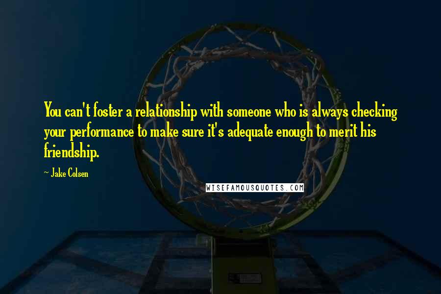 Jake Colsen Quotes: You can't foster a relationship with someone who is always checking your performance to make sure it's adequate enough to merit his friendship.