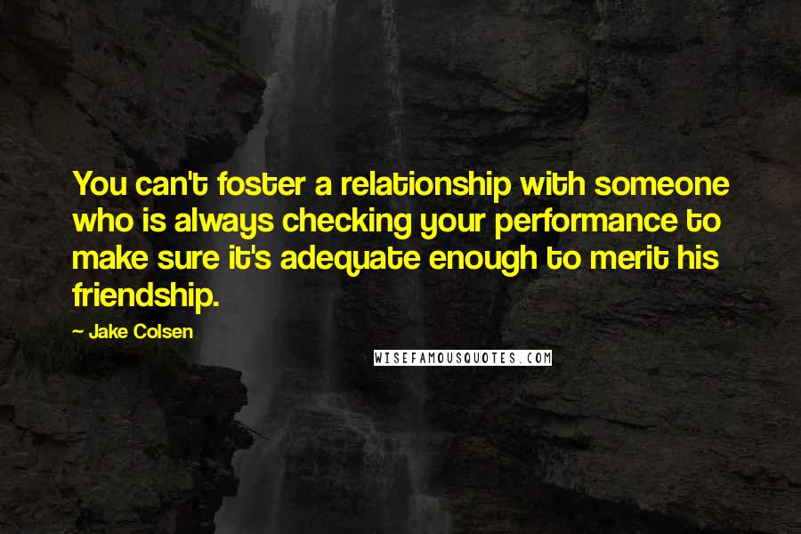 Jake Colsen Quotes: You can't foster a relationship with someone who is always checking your performance to make sure it's adequate enough to merit his friendship.