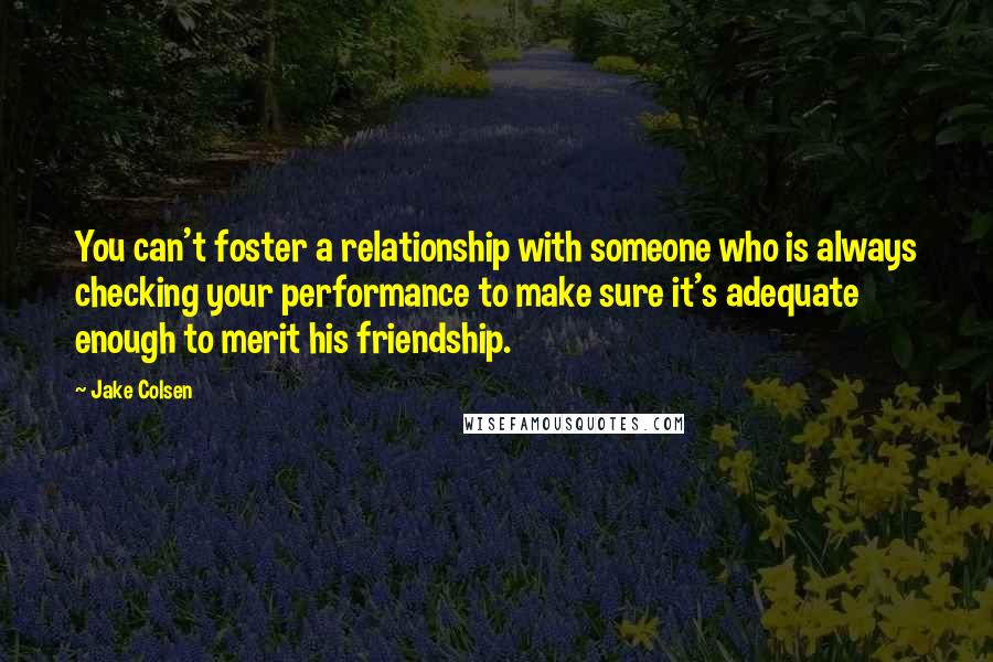 Jake Colsen Quotes: You can't foster a relationship with someone who is always checking your performance to make sure it's adequate enough to merit his friendship.