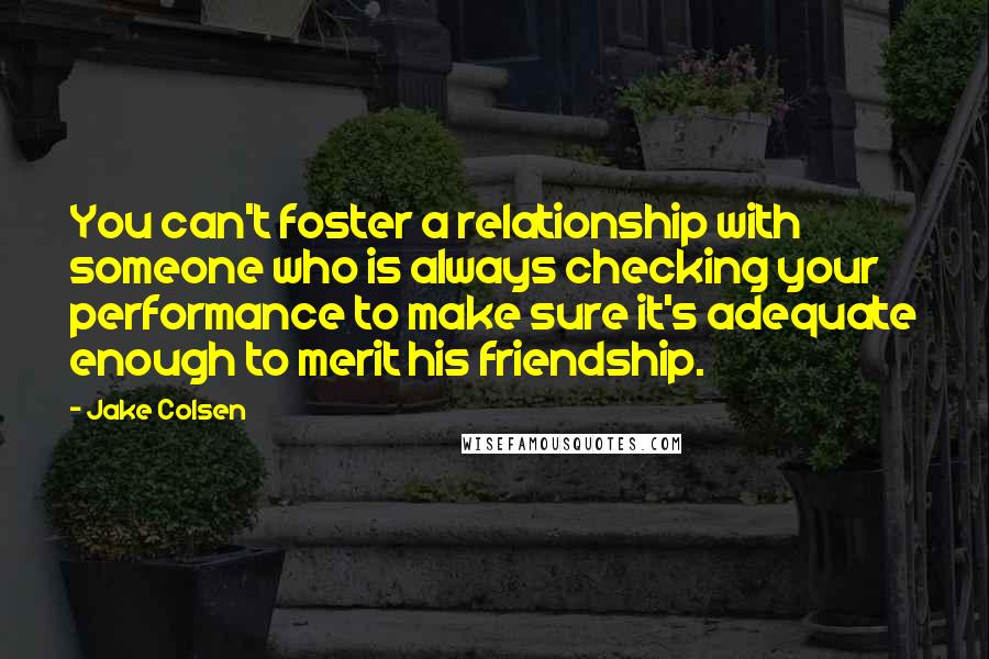 Jake Colsen Quotes: You can't foster a relationship with someone who is always checking your performance to make sure it's adequate enough to merit his friendship.
