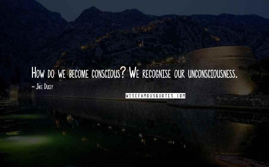 Jake Ducey Quotes: How do we become conscious? We recognise our unconsciousness.