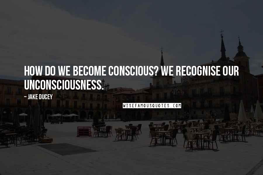 Jake Ducey Quotes: How do we become conscious? We recognise our unconsciousness.