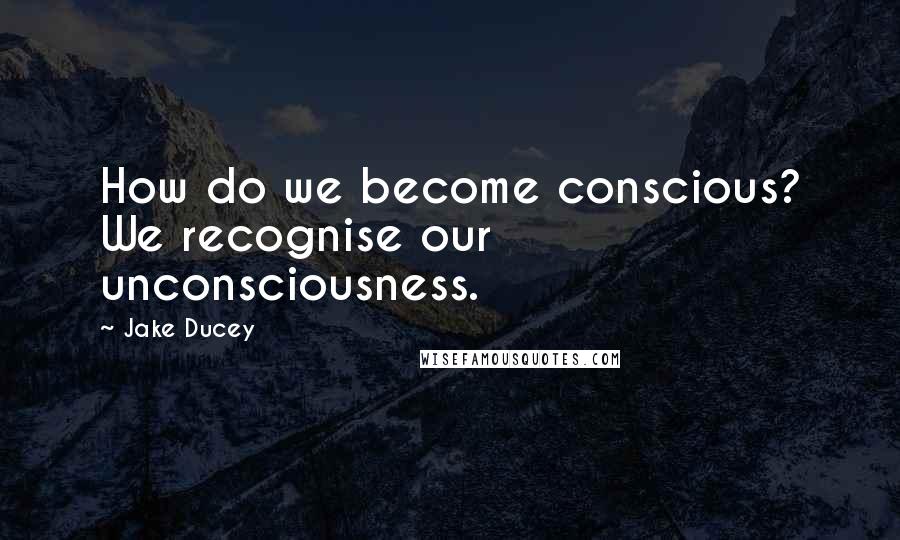 Jake Ducey Quotes: How do we become conscious? We recognise our unconsciousness.