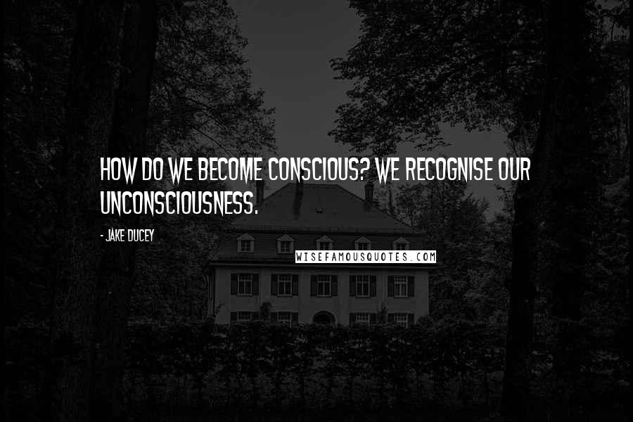 Jake Ducey Quotes: How do we become conscious? We recognise our unconsciousness.