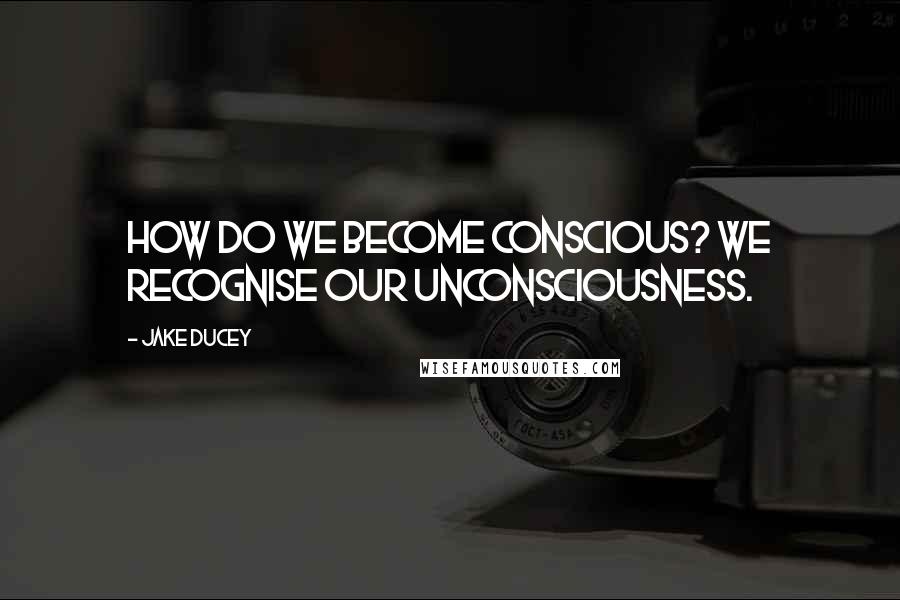 Jake Ducey Quotes: How do we become conscious? We recognise our unconsciousness.