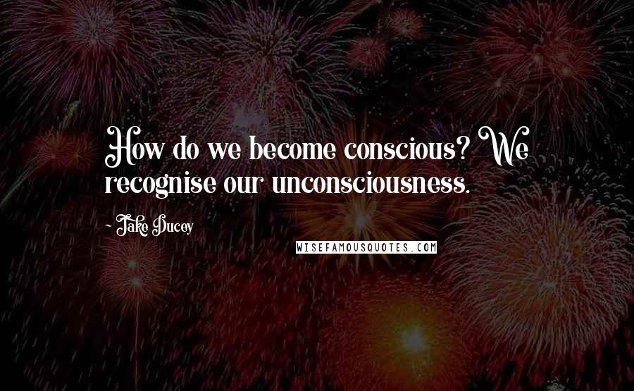 Jake Ducey Quotes: How do we become conscious? We recognise our unconsciousness.