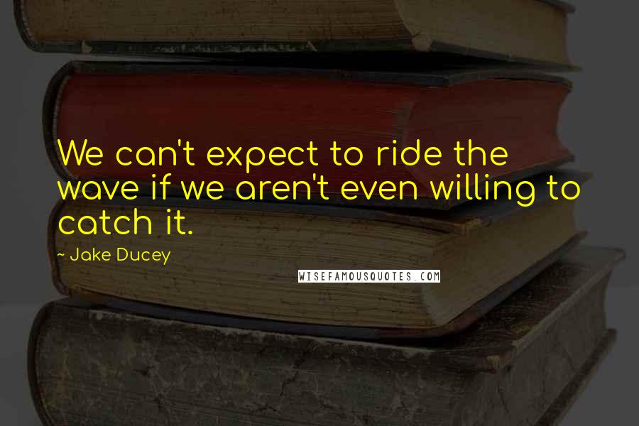 Jake Ducey Quotes: We can't expect to ride the wave if we aren't even willing to catch it.