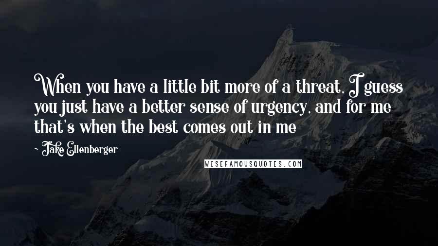 Jake Ellenberger Quotes: When you have a little bit more of a threat, I guess you just have a better sense of urgency, and for me that's when the best comes out in me