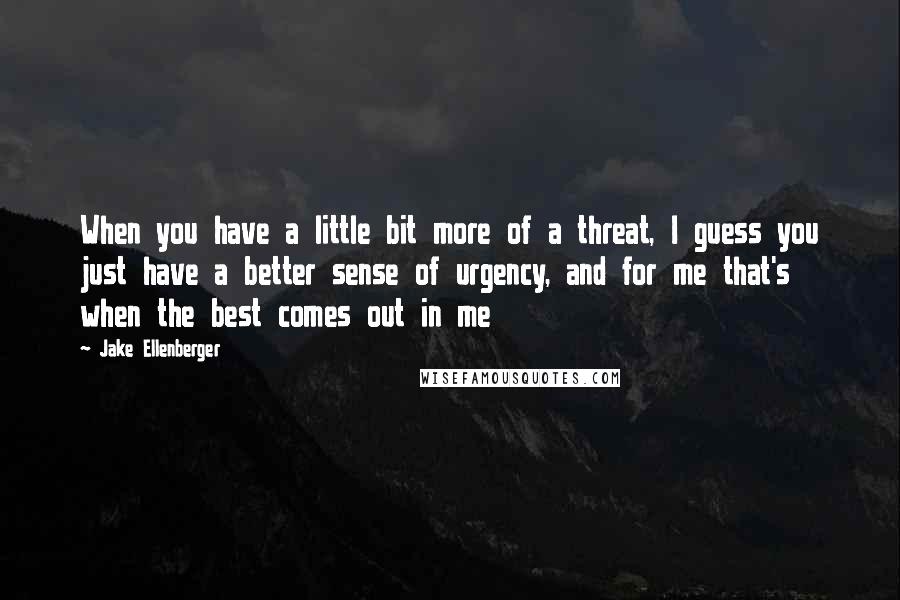 Jake Ellenberger Quotes: When you have a little bit more of a threat, I guess you just have a better sense of urgency, and for me that's when the best comes out in me