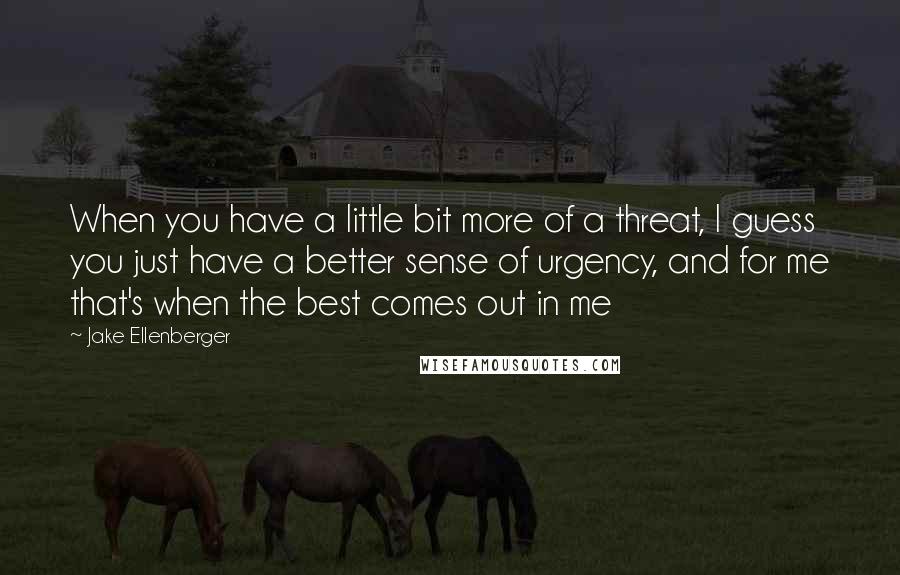 Jake Ellenberger Quotes: When you have a little bit more of a threat, I guess you just have a better sense of urgency, and for me that's when the best comes out in me