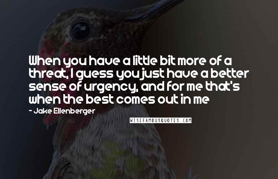 Jake Ellenberger Quotes: When you have a little bit more of a threat, I guess you just have a better sense of urgency, and for me that's when the best comes out in me