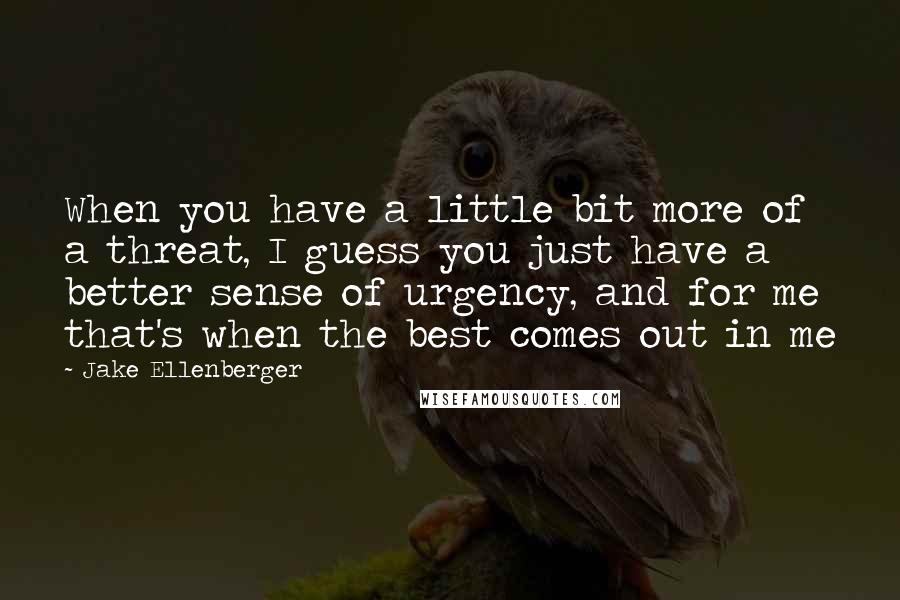 Jake Ellenberger Quotes: When you have a little bit more of a threat, I guess you just have a better sense of urgency, and for me that's when the best comes out in me