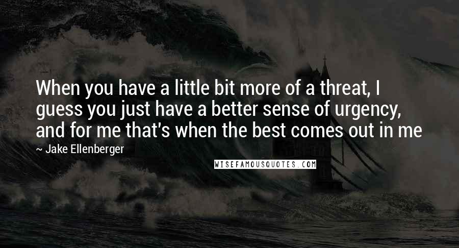 Jake Ellenberger Quotes: When you have a little bit more of a threat, I guess you just have a better sense of urgency, and for me that's when the best comes out in me