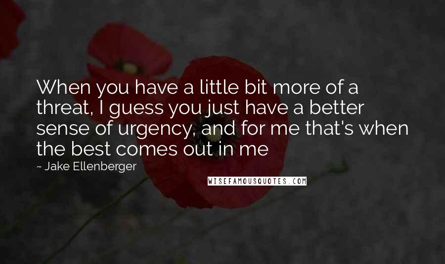 Jake Ellenberger Quotes: When you have a little bit more of a threat, I guess you just have a better sense of urgency, and for me that's when the best comes out in me