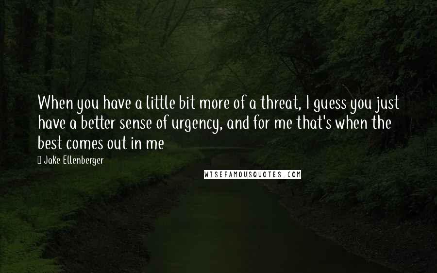 Jake Ellenberger Quotes: When you have a little bit more of a threat, I guess you just have a better sense of urgency, and for me that's when the best comes out in me