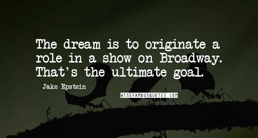 Jake Epstein Quotes: The dream is to originate a role in a show on Broadway. That's the ultimate goal.