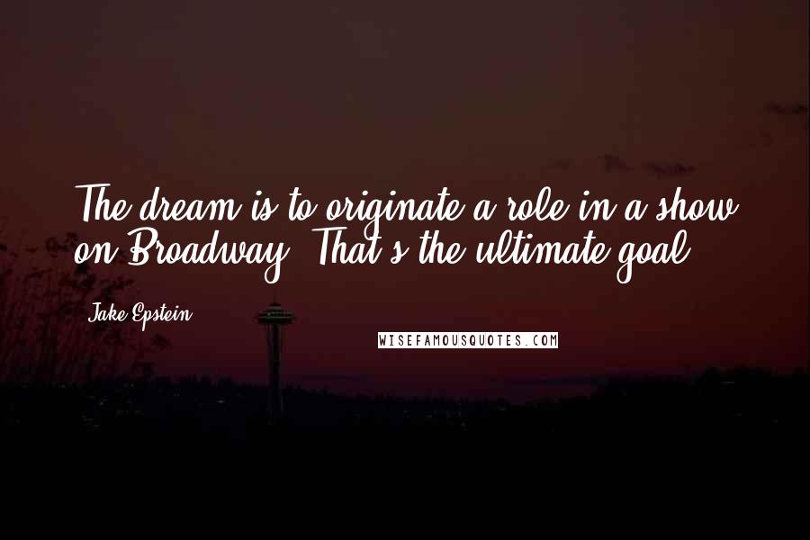 Jake Epstein Quotes: The dream is to originate a role in a show on Broadway. That's the ultimate goal.