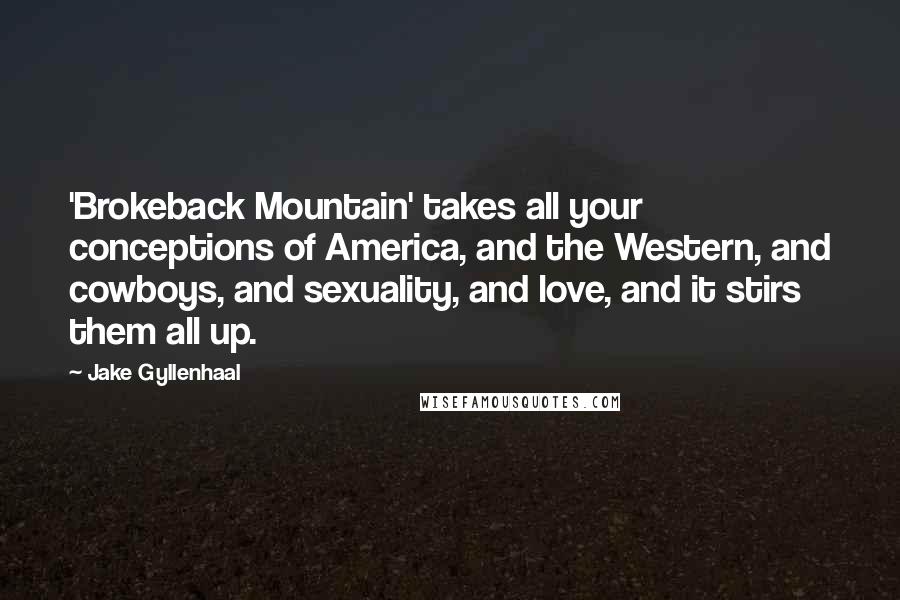 Jake Gyllenhaal Quotes: 'Brokeback Mountain' takes all your conceptions of America, and the Western, and cowboys, and sexuality, and love, and it stirs them all up.