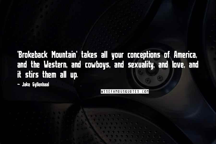 Jake Gyllenhaal Quotes: 'Brokeback Mountain' takes all your conceptions of America, and the Western, and cowboys, and sexuality, and love, and it stirs them all up.