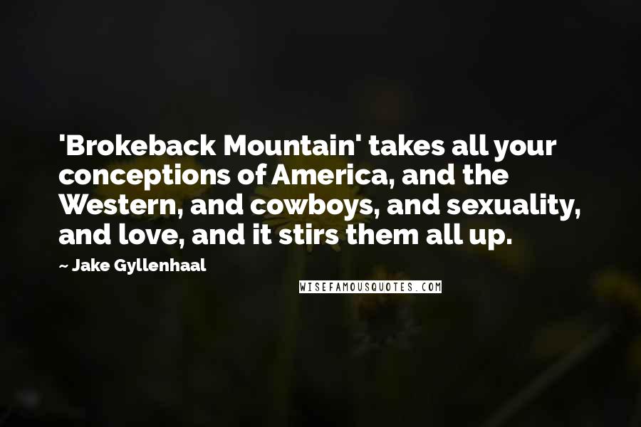 Jake Gyllenhaal Quotes: 'Brokeback Mountain' takes all your conceptions of America, and the Western, and cowboys, and sexuality, and love, and it stirs them all up.