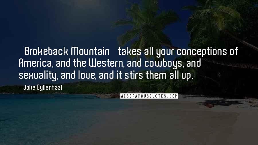 Jake Gyllenhaal Quotes: 'Brokeback Mountain' takes all your conceptions of America, and the Western, and cowboys, and sexuality, and love, and it stirs them all up.