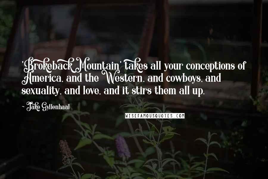 Jake Gyllenhaal Quotes: 'Brokeback Mountain' takes all your conceptions of America, and the Western, and cowboys, and sexuality, and love, and it stirs them all up.