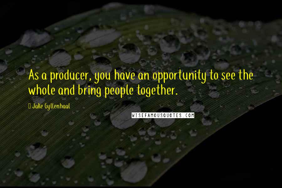 Jake Gyllenhaal Quotes: As a producer, you have an opportunity to see the whole and bring people together.