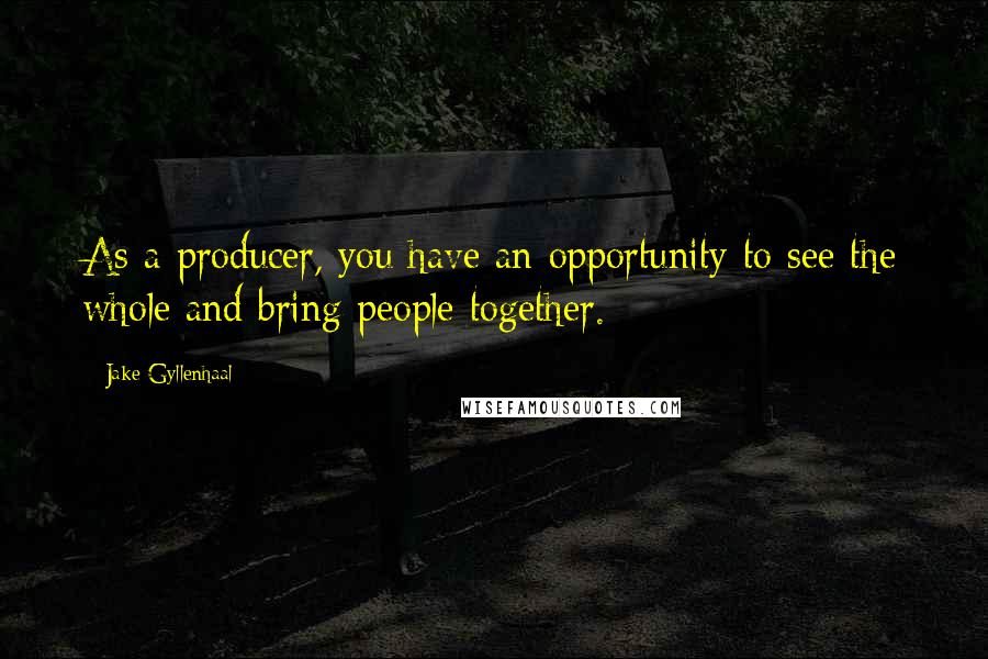 Jake Gyllenhaal Quotes: As a producer, you have an opportunity to see the whole and bring people together.