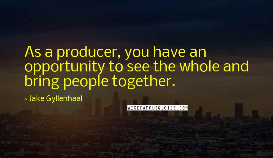 Jake Gyllenhaal Quotes: As a producer, you have an opportunity to see the whole and bring people together.