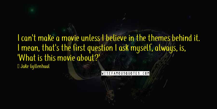 Jake Gyllenhaal Quotes: I can't make a movie unless I believe in the themes behind it. I mean, that's the first question I ask myself, always, is, 'What is this movie about?'