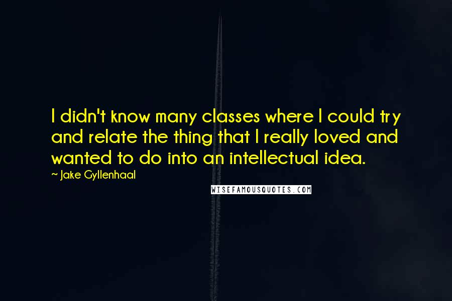 Jake Gyllenhaal Quotes: I didn't know many classes where I could try and relate the thing that I really loved and wanted to do into an intellectual idea.