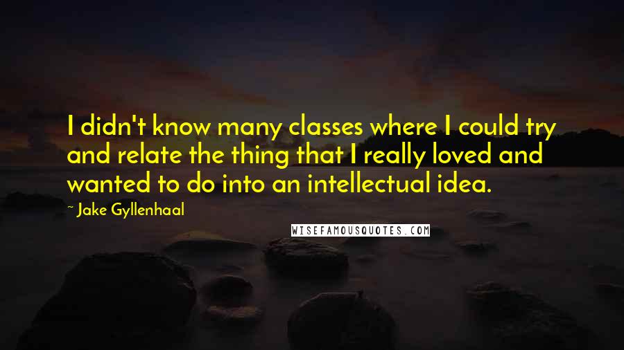 Jake Gyllenhaal Quotes: I didn't know many classes where I could try and relate the thing that I really loved and wanted to do into an intellectual idea.