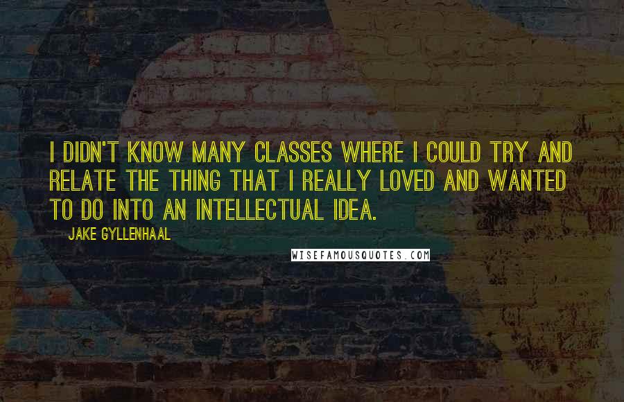 Jake Gyllenhaal Quotes: I didn't know many classes where I could try and relate the thing that I really loved and wanted to do into an intellectual idea.