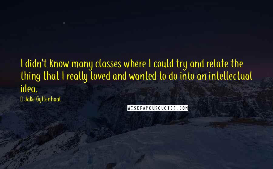 Jake Gyllenhaal Quotes: I didn't know many classes where I could try and relate the thing that I really loved and wanted to do into an intellectual idea.