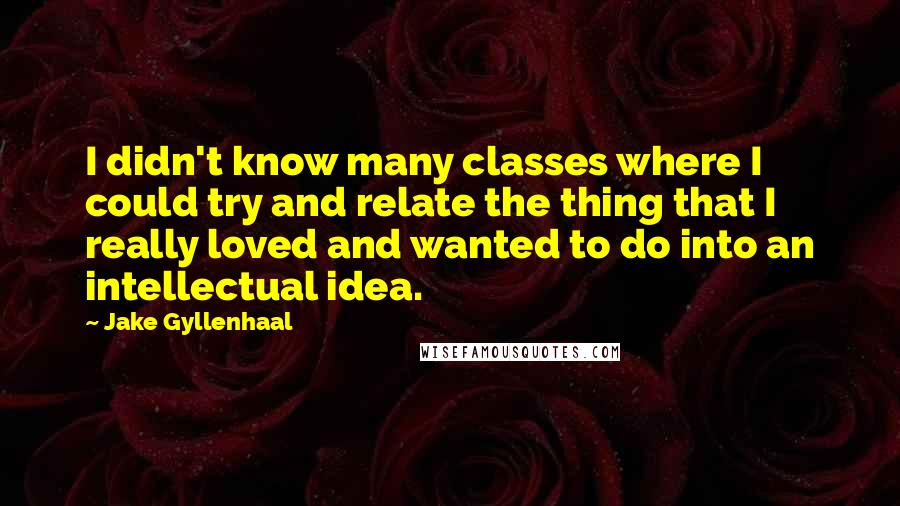 Jake Gyllenhaal Quotes: I didn't know many classes where I could try and relate the thing that I really loved and wanted to do into an intellectual idea.