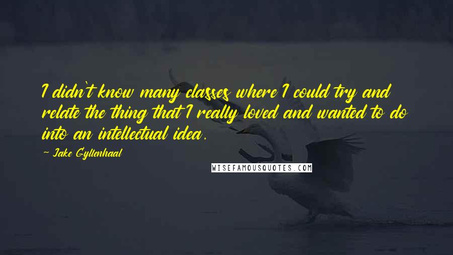 Jake Gyllenhaal Quotes: I didn't know many classes where I could try and relate the thing that I really loved and wanted to do into an intellectual idea.